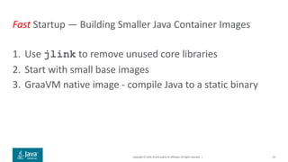 Copyright © 2019, Oracle and/or its affiliates. All rights reserved. |
Fast Startup — Building Smaller Java Container Images
1. Use jlink to remove unused core libraries
2. Start with small base images
3. GraaVM native image - compile Java to a static binary
42
 