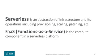 Copyright © 2019, Oracle and/or its affiliates. All rights reserved. |
Serverless is an abstraction of infrastructure and its
operations including provisioning, scaling, patching, etc.
FaaS (Functions-as-a-Service) is the compute
component in a serverless platform
5
 