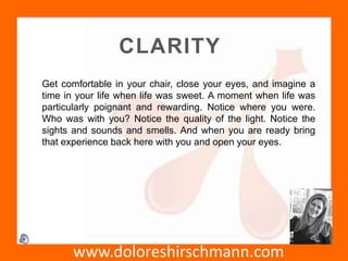 www.doloreshirschmann.com
CLARITY
Get comfortable in your chair, close your eyes, and imagine a
time in your life when life was sweet. A moment when life was
particularly poignant and rewarding. Notice where you were.
Who was with you? Notice the quality of the light. Notice the
sights and sounds and smells. And when you are ready bring
that experience back here with you and open your eyes.
 