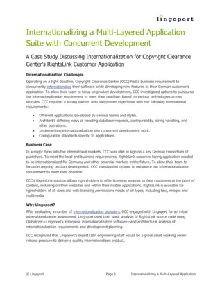 Internationalizing a Multi-Layered Application
Suite with Concurrent Development
A Case Study Discussing Internationalization for Copyright Clearance
Center’s RightsLink Customer Application
Internationalization Challenges
Operating on a tight deadline, Copyright Clearance Center (CCC) had a business requirement to
concurrently internationalize their software while developing new features to their German customer’s
application. To allow their team to focus on product development, CCC investigated options to outsource
the internationalization requirement to meet their deadline. Based on various technologies across
modules, CCC required a strong partner who had proven experience with the following international
requirements:

       Different applications developed by various teams and styles.
       Architect’s differing ways of handling database requests, configurability, string handling, and
        other operations.
       Implementing internationalization into concurrent development work.
       Configuration standards specific to applications.

Business Case
In a major foray into the international markets, CCC was able to sign on a key German consortium of
publishers. To meet the local and business requirements, RightsLink customer facing application needed
to be internationalized for Germany and other potential markets in the future. To allow their team to
focus on ongoing product development, CCC investigated options to outsource the internationalization
requirement to meet their deadline.

CCC’s RightsLink solution allows rightsholders to offer licensing services to their customers at the point of
content, including on their websites and within their mobile applications. RightsLink is available for
rightsholders of all sizes and with licensing permissions needs of all types, including text, images and
multimedia.

Why Lingoport?
After evaluating a number of internationalization providers, CCC engaged with Lingoport for an initial
internationalization assessment. Lingoport used both static analysis of RightsLink source code using
Globalyzer—Lingoport’s enterprise internationalization software—and architectural analysis of
internationalization requirements and development planning.

CCC recognized that Lingoport’s expert i18n engineering staff would be a great asset working under
release pressure to deliver a quality internationalized product.




© Lingoport                                        Page 1          Internationalizing a Multi-Layered Application
 
