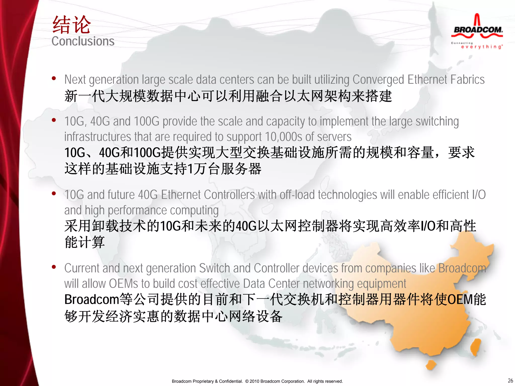 结论
Conclusions

• Next generation large scale data centers can be built utilizing Converged Ethernet Fabrics
  新一代大规模数据中心可以利用融合以太网架构来搭建
• 10G, 40G and 100G provide the scale and capacity to implement the large switching
  infrastructures that are required to support 10,000s of servers
  10G、40G和100G提供实现大型交换基础设施所需的规模和容量，要求
  这样的基础设施支持1万台服务器
• 10G and future 40G Ethernet Controllers with off-load technologies will enable efficient I/O
  and high performance computing
  采用卸载技术的10G和未来的40G以太网控制器将实现高效率I/O和高性
  能计算
• Current and next generation Switch and Controller devices from companies like Broadcom
  will allow OEMs to build cost effective Data Center networking equipment
  Broadcom等公司提供的目前和下一代交换机和控制器用器件将使OEM能
  够开发经济实惠的数据中心网络设备



                          Broadcom Proprietary & Confidential. © 2010 Broadcom Corporation. All rights reserved.   26
 