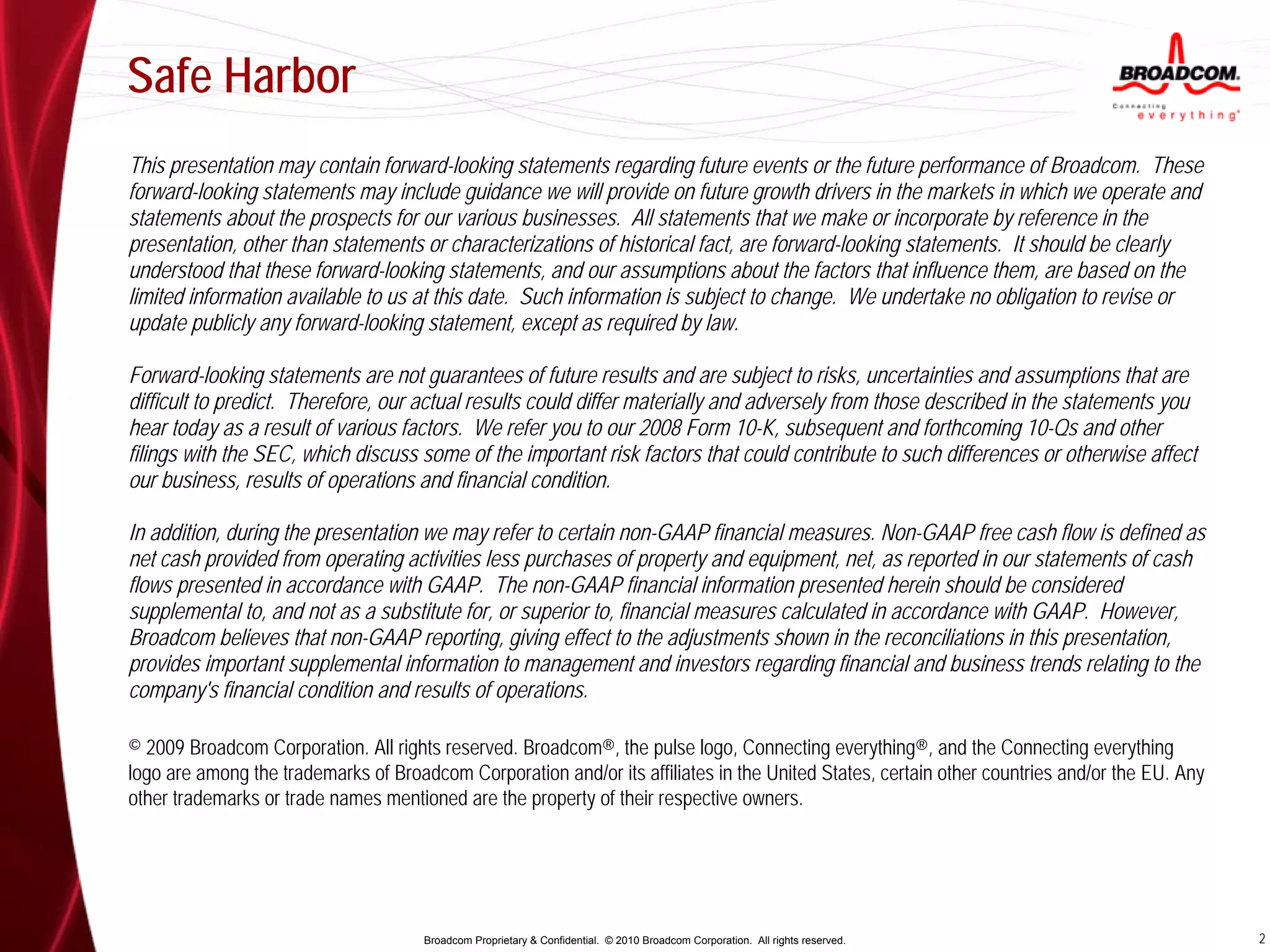 Safe Harbor
This presentation may contain forward-looking statements regarding future events or the future performance of Broadcom. These
forward-looking statements may include guidance we will provide on future growth drivers in the markets in which we operate and
statements about the prospects for our various businesses. All statements that we make or incorporate by reference in the
presentation, other than statements or characterizations of historical fact, are forward-looking statements. It should be clearly
understood that these forward-looking statements, and our assumptions about the factors that influence them, are based on the
limited information available to us at this date. Such information is subject to change. We undertake no obligation to revise or
update publicly any forward-looking statement, except as required by law.

Forward-looking statements are not guarantees of future results and are subject to risks, uncertainties and assumptions that are
difficult to predict. Therefore, our actual results could differ materially and adversely from those described in the statements you
hear today as a result of various factors. We refer you to our 2008 Form 10-K, subsequent and forthcoming 10-Qs and other
filings with the SEC, which discuss some of the important risk factors that could contribute to such differences or otherwise affect
our business, results of operations and financial condition.

In addition, during the presentation we may refer to certain non-GAAP financial measures. Non-GAAP free cash flow is defined as
net cash provided from operating activities less purchases of property and equipment, net, as reported in our statements of cash
flows presented in accordance with GAAP. The non-GAAP financial information presented herein should be considered
supplemental to, and not as a substitute for, or superior to, financial measures calculated in accordance with GAAP. However,
Broadcom believes that non-GAAP reporting, giving effect to the adjustments shown in the reconciliations in this presentation,
provides important supplemental information to management and investors regarding financial and business trends relating to the
company's financial condition and results of operations.

© 2009 Broadcom Corporation. All rights reserved. Broadcom®, the pulse logo, Connecting everything®, and the Connecting everything
logo are among the trademarks of Broadcom Corporation and/or its affiliates in the United States, certain other countries and/or the EU. Any
other trademarks or trade names mentioned are the property of their respective owners.




                                      Broadcom Proprietary & Confidential. © 2010 Broadcom Corporation. All rights reserved.                   2
 