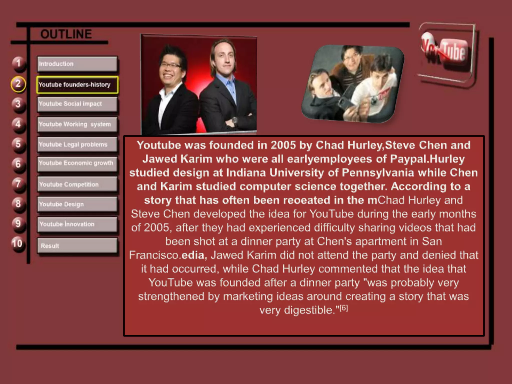 Youtube was founded in 2005 by Chad Hurley,Steve Chen and Jawed Karim who were all earlyemployees of Paypal.Hurley studied design at Indiana University of Pennsylvania while Chen and Karim studied computer science together. According to a story that has often been reoeated in the mChad Hurley and Steve Chen developed the idea for YouTube during the early months of 2005, after they had experienced difficulty sharing videos that had been shot at a dinner party at Chen's apartment in San Francisco.edia, Jawed Karim did not attend the party and denied that it had occurred, while Chad Hurley commented that the idea that YouTube was founded after a dinner party "was probably very strengthened by marketing ideas around creating a story that was very digestible."[6]