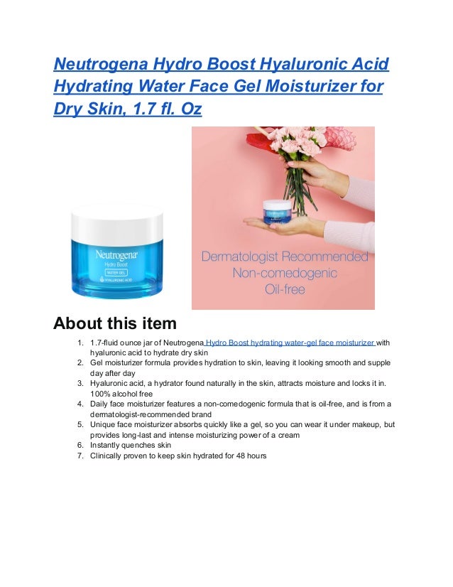 Neutrogena Hydro Boost Hyaluronic Acid
Hydrating Water Face Gel Moisturizer for
Dry Skin, 1.7 fl. Oz
About this item
1. 1.7-fluid ounce jar of Neutrogena Hydro Boost hydrating water-gel face moisturizer with
hyaluronic acid to hydrate dry skin
2. Gel moisturizer formula provides hydration to skin, leaving it looking smooth and supple
day after day
3. Hyaluronic acid, a hydrator found naturally in the skin, attracts moisture and locks it in.
100% alcohol free
4. Daily face moisturizer features a non-comedogenic formula that is oil-free, and is from a
dermatologist-recommended brand
5. Unique face moisturizer absorbs quickly like a gel, so you can wear it under makeup, but
provides long-last and intense moisturizing power of a cream
6. Instantly quenches skin
7. Clinically proven to keep skin hydrated for 48 hours
 