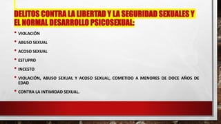 DELITOS CONTRA LA LIBERTAD Y LA SEGURIDAD SEXUALES Y
EL NORMAL DESARROLLO PSICOSEXUAL:
• VIOLACIÓN
• ABUSO SEXUAL
• ACOSO SEXUAL
• ESTUPRO
• INCESTO
• VIOLACIÓN, ABUSO SEXUAL Y ACOSO SEXUAL, COMETIDO A MENORES DE DOCE AÑOS DE
EDAD
• CONTRA LA INTIMIDAD SEXUAL.
 