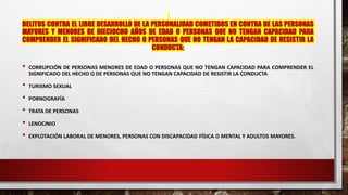 DELITOS CONTRA EL LIBRE DESARROLLO DE LA PERSONALIDAD COMETIDOS EN CONTRA DE LAS PERSONAS
MAYORES Y MENORES DE DIECIOCHO AÑOS DE EDAD O PERSONAS QUE NO TENGAN CAPACIDAD PARA
COMPRENDER EL SIGNIFICADO DEL HECHO O PERSONAS QUE NO TENGAN LA CAPACIDAD DE RESISTIR LA
CONDUCTA:
• CORRUPCIÓN DE PERSONAS MENORES DE EDAD O PERSONAS QUE NO TENGAN CAPACIDAD PARA COMPRENDER EL
SIGNIFICADO DEL HECHO O DE PERSONAS QUE NO TENGAN CAPACIDAD DE RESISTIR LA CONDUCTA
• TURISMO SEXUAL
• PORNOGRAFÍA
• TRATA DE PERSONAS
• LENOCINIO
• EXPLOTACIÓN LABORAL DE MENORES, PERSONAS CON DISCAPACIDAD FÍSICA O MENTAL Y ADULTOS MAYORES.
 