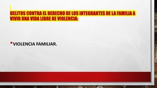 DELITOS CONTRA EL DERECHO DE LOS INTEGRANTES DE LA FAMILIA A
VIVIR UNA VIDA LIBRE DE VIOLENCIA:
•VIOLENCIA FAMILIAR.
 