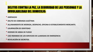 DELITOS CONTRA LA PAZ, LA SEGURIDAD DE LAS PERSONAS Y LA
INVIOLABILIDAD DEL DOMICILIO:
• AMENAZAS
• DELITO DE COBRANZA ILEGÍTIMA
• ALLANAMIENTO DE MORADA, DESPACHO, OFICINA O ESTABLECIMIENTO MERCANTIL
• USURPACIÓN DE IDENTIDAD
• DISPARO DE ARMA DE FUEGO
• USO INDEBIDO DE LOS SERVICIOS DE LLAMADAS DE EMERGENCIA
• REVELACIÓN DE SECRETOS.
 