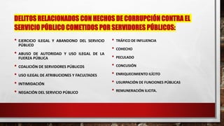 DELITOS RELACIONADOS CON HECHOS DE CORRUPCIÓN CONTRA EL
SERVICIO PÚBLICO COMETIDOS POR SERVIDORES PÚBLICOS:
• EJERCICIO ILEGAL Y ABANDONO DEL SERVICIO
PÚBLICO
• ABUSO DE AUTORIDAD Y USO ILEGAL DE LA
FUERZA PÚBLICA
• COALICIÓN DE SERVIDORES PÚBLICOS
• USO ILEGAL DE ATRIBUCIONES Y FACULTADES
• INTIMIDACIÓN
• NEGACIÓN DEL SERVICIO PÚBLICO
• TRÁFICO DE INFLUENCIA
• COHECHO
• PECULADO
• CONCUSIÓN
• ENRIQUECIMIENTO ILÍCITO
• USURPACIÓN DE FUNCIONES PÚBLICAS
• REMUNERACIÓN ILICITA.
 