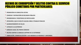 HECHOS DE CORRUPCIÓN Y DELITOS CONTRA EL SERVICIO
PÚBLICO COMETIDOS POR PARTICULARES:
• PROMOCIÓN DE CONDUCTAS ILÍCITAS
• COHECHO Y DISTRACCIÓN DE RECURSOS PÚBLICOS
• DESOBEDIENCIA Y RESISTENCIA DE PARTICULARES
• OPOSICIÓN A QUE SE EJECUTE ALGUNA OBRA O TRABAJO PÚBLICOS
• QUEBRANTAMIENTO DE SELLOS
• ULTRAJES A LA AUTORIDAD
• EJERCICIO ILEGAL DEL PROPIO DERECHO
• DELITOS CONTRA EL EJERCICIO LEGÍTIMO DE LA AUTORIDAD
• FABRICACIÓN, COMERCIALIZACIÓN Y USO INDEBIDO DE INSIGNIAS Y UNIFORMES.
 