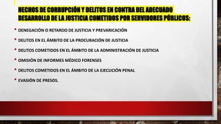 HECHOS DE CORRUPCIÓN Y DELITOS EN CONTRA DEL ADECUADO
DESARROLLO DE LA JUSTICIA COMETIDOS POR SERVIDORES PÚBLICOS:
• DENEGACIÓN O RETARDO DE JUSTICIA Y PREVARICACIÓN
• DELITOS EN EL ÁMBITO DE LA PROCURACIÓN DE JUSTICIA
• DELITOS COMETIDOS EN EL ÁMBITO DE LA ADMINISTRACIÓN DE JUSTICIA
• OMISIÓN DE INFORMES MÉDICO FORENSES
• DELITOS COMETIDOS EN EL ÁMBITO DE LA EJECUCIÓN PENAL
• EVASIÓN DE PRESOS.
 
