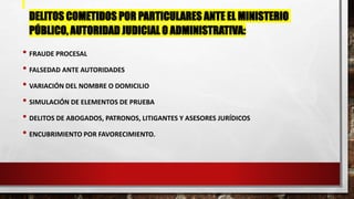 DELITOS COMETIDOS POR PARTICULARES ANTE EL MINISTERIO
PÚBLICO, AUTORIDAD JUDICIAL O ADMINISTRATIVA:
• FRAUDE PROCESAL
• FALSEDAD ANTE AUTORIDADES
• VARIACIÓN DEL NOMBRE O DOMICILIO
• SIMULACIÓN DE ELEMENTOS DE PRUEBA
• DELITOS DE ABOGADOS, PATRONOS, LITIGANTES Y ASESORES JURÍDICOS
• ENCUBRIMIENTO POR FAVORECIMIENTO.
 