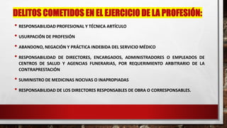 DELITOS COMETIDOS EN EL EJERCICIO DE LA PROFESIÓN:
• RESPONSABILIDAD PROFESIONAL Y TÉCNICA ARTÍCULO
• USURPACIÓN DE PROFESIÓN
• ABANDONO, NEGACIÓN Y PRÁCTICA INDEBIDA DEL SERVICIO MÉDICO
• RESPONSABILIDAD DE DIRECTORES, ENCARGADOS, ADMINISTRADORES O EMPLEADOS DE
CENTROS DE SALUD Y AGENCIAS FUNERARIAS, POR REQUERIMIENTO ARBITRARIO DE LA
CONTRAPRESTACIÓN
• SUMINISTRO DE MEDICINAS NOCIVAS O INAPROPIADAS
• RESPONSABILIDAD DE LOS DIRECTORES RESPONSABLES DE OBRA O CORRESPONSABLES.
 