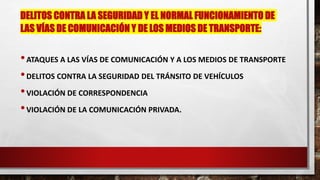 DELITOS CONTRA LA SEGURIDAD Y EL NORMAL FUNCIONAMIENTO DE
LAS VÍAS DE COMUNICACIÓN Y DE LOS MEDIOS DE TRANSPORTE:
•ATAQUES A LAS VÍAS DE COMUNICACIÓN Y A LOS MEDIOS DE TRANSPORTE
•DELITOS CONTRA LA SEGURIDAD DEL TRÁNSITO DE VEHÍCULOS
•VIOLACIÓN DE CORRESPONDENCIA
•VIOLACIÓN DE LA COMUNICACIÓN PRIVADA.
 
