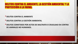 DELITOS CONTRA EL AMBIENTE, LA GESTIÓN AMBIENTAL Y LA
PROTECCIÓN A LA FAUNA:
•DELITOS CONTRA EL AMBIENTE
•DELITOS CONTRA LA GESTIÓN AMBIENTAL
•DELITOS COMETIDOS POR ACTOS DE MALTRATO O CRUELDAD EN CONTRA
DE ANIMALES NO HUMANOS.
 