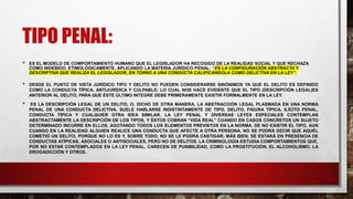 TIPO PENAL:
• ES EL MODELO DE COMPORTAMIENTO HUMANO QUE EL LEGISLADOR HA RECOGIDO DE LA REALIDAD SOCIAL Y QUE RECHAZA
COMO INDEBIDO, ETIMOLÓGICAMENTE, APLICANDO LA MATERIA JURÍDICO PENAL: “ES LA CONFIGURACIÓN ABSTRACTA Y
DESCRIPTIVA QUE REALIZA EL LEGISLADOR, EN TORNO A UNA CONDUCTA CALIFICÁNDOLA COMO DELICTIVA EN LA LEY”.
• DESDE EL PUNTO DE VISTA JURÍDICO TIPO Y DELITO NO PUEDEN CONSIDERARSE SINÓNIMOS YA QUE EL DELITO ES DEFINIDO
COMO LA CONDUCTA TÍPICA, ANTIJURÍDICA Y CULPABLE; LO CUAL NOS HACE EVIDENTE QUE EL TIPO (DESCRIPCIÓN LEGAL)ES
ANTERIOR AL DELITO, PARA QUE ÉSTE ÚLTIMO INTEGRE DEBE PRIMERAMENTE EXISTIR FORMALMENTE EN LA LEY.
• ES LA DESCRIPCIÓN LEGAL DE UN DELITO, O, DICHO DE OTRA MANERA, LA ABSTRACCIÓN LEGAL PLASMADA EN UNA NORMA
PENAL DE UNA CONDUCTA DELICTIVA. SUELE HABLARSE INDISTINTAMENTE DE TIPO, DELITO, FIGURA TÍPICA, ILÍCITO PENAL,
CONDUCTA TÍPICA Y CUALQUIER OTRA IDEA SIMILAR. LA LEY PENAL Y DIVERSAS LEYES ESPECIALES CONTEMPLAN
ABSTRACTAMENTE LA DESCRIPCIÓN DE LOS TIPOS, Y ÉSTOS COBRAN “VIDA REAL” CUANDO EN CASOS CONCRETOS UN SUJETO
DETERMINADO INCURRE EN ELLOS, AGOTANDO TODOS LOS ELEMENTOS PREVISTOS EN LA NORMA. DE NO EXISTIR EL TIPO, AUN
CUANDO EN LA REALIDAD ALGUIEN REALICE UNA CONDUCTA QUE AFECTE A OTRA PERSONA, NO SE PODRÁ DECIR QUE AQUÉL
COMETIÓ UN DELITO, PORQUE NO LO ES Y, SOBRE TODO, NO SE LE PODRÁ CASTIGAR. MÁS BIEN, SE ESTARÁ EN PRESENCIA DE
CONDUCTAS ATÍPICAS, ASOCIALES O ANTISOCIALES, PERO NO DE DELITOS. LA CRIMINOLOGÍA ESTUDIA COMPORTAMIENTOS QUE,
POR NO ESTAR CONTEMPLADOS EN LA LEY PENAL, CARECEN DE PUNIBILIDAD, COMO LA PROSTITUCIÓN, EL ALCOHOLISMO, LA
DROGADICCIÓN Y OTROS.
 