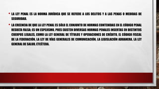 • LA LEY PENAL ES LA NORMA JURÍDICA QUE SE REFIERE A LOS DELITOS Y A LAS PENAS O MEDIDAS DE
SEGURIDAD.
• LA CREENCIA DE QUE LA LEY PENAL ES SÓLO EL CONJUNTO DE NORMAS CONTENIDAS EN EL CÓDIGO PENAL
RESULTA FALSA; ES UN ESPEJISMO, PUES EXISTEN DIVERSAS NORMAS PENALES INSERTAS EN DISTINTOS
CUERPOS LEGALES, COMO LA LEY GENERAL DE TÍTULOS Y OPERACIONES DE CRÉDITO, EL CÓDIGO FISCAL
DE LA FEDERACIÓN, LA LEY DE VÍAS GENERALES DE COMUNICACIÓN, LA LEGISLACIÓN ADUANERA, LA LEY
GENERAL DE SALUD, ETCÉTERA.
 