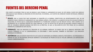 FUENTES DEL DERECHO PENAL
POR FUENTE SE ENTIENDE TODO LO QUE DA ORIGEN O HACE POSIBLE EL SURGIMIENTO DE ALGO. DE ESTE MODO, FUENTE DEL DERECHO
SERÁ AQUELLO QUE ORIGINA LA CREACIÓN DE ESTA DISCIPLINA. EN GENERAL, LAS FUENTES DEL DERECHO PUEDEN SER REALES, FORMALES
O HISTÓRICAS.
• REALES: SON LA CAUSA QUE HACE NECESARIA LA CREACIÓN DE LA NORMA; CONSTITUYEN UN ACONTECIMIENTO QUE, EN UN
MOMENTO DADO, PROPICIA EL SURGIMIENTO DE UNA NORMA JURÍDICA, POR EJEMPLO: EL AUMENTO EN DELITOS SEXUALES (COMO LA
VIOLACIÓN) HA HECHO QUE EL LEGISLADOR INCREMENTE SU PUNIBILIDAD AUNQUE ELLO NO RESULTE EFICAZ. OTRO EJEMPLO ES EL
INCREMENTO EN LA VIOLENCIA DENTRO DEL SENO FAMILIAR, LO QUE HA HECHO QUE SE INCLUYA EN ALGUNOS CÓDIGOS PENALES EL
TIPO DE VIOLENCIA FAMILIAR (AUNQUE SIN ÉXITO EN LA PRÁCTICA, YA QUE LA INCLUSIÓN DE ESTE TIPO PENAL NO HA LOGRADO
DISMINUIR LA COMISIÓN DE ESTE DELITO).
• FORMALES: “SON LOS PROCESOS DE CREACIÓN DE LAS NORMAS JURÍDICAS”, DE MODO QUE EN EL DERECHO MEXICANO SON
FUENTES FORMALES LA LEY, LA JURISPRUDENCIA, LA COSTUMBRE Y, PARA ALGUNOS, TAMBIÉN LA DOCTRINA Y LOS PRINCIPIOS
GENERALES DE DERECHO.
• HISTÓRICAS: SON LOS MEDIOS OBJETIVOS EN LOS CUALES SE CONTIENEN LAS NORMAS JURÍDICAS, POR EJEMPLO: LOS PERGAMINOS O
CÓDICES EN QUE SE ENCUENTRAN ANTIGUAS NORMAS O LOS BLOQUES DE PIEDRA EN QUE SE HALLAN LABRADAS LAS DISPOSICIONES
LEGALES CORRESPONDIENTES.
 