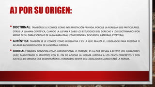 A) POR SU ORIGEN:
• DOCTRINAL: TAMBIÉN SE LE CONOCE COMO INTERPRETACIÓN PRIVADA, PORQUE LA REALIZAN LOS PARTICULARES.
OTROS LA LLAMAN CIENTÍFICA, CUANDO LA LLEVAN A CABO LOS ESTUDIOSOS DEL DERECHO Y LOS DOCTRINARIOS POR
MEDIO DE SU OBRA ESCRITA O DE LA PALABRA ORAL (CONFERENCIAS, DISCURSOS, CÁTEDRAS, ETCÉTERA).
• AUTÉNTICA: TAMBIÉN SE LE CONOCE COMO LEGISLATIVA Y ES LA QUE REALIZA EL LEGISLADOR PARA PRECISAR O
ACLARAR LA SIGNIFICACIÓN DE LA NORMA JURÍDICA.
• JUDICIAL: TAMBIÉN CONOCIDA COMO JURISDICCIONAL O FORENSE, ES LA QUE LLEVAN A EFECTO LOS JUZGADORES
(JUEZ, MAGISTRADO O MINISTRO) CON EL FIN DE APLICAR LA NORMA JURÍDICA A LOS CASOS CONCRETOS Y CON
JUSTICIA, DE MANERA QUE DESENTRAÑEN EL VERDADERO SENTIR DEL LEGISLADOR CUANDO CREÓ LA NORMA.
 
