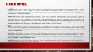 B) POR EL MÉTODO:
• HISTÓRICA: CONSISTE EN QUE LA NORMA DEBE ENTENDERSE EN RELACIÓN CON EL MOMENTO EN QUE SE CREÓ, CONSIDERANDO LAS CIRCUNSTANCIAS SOCIALES, POLÍTICAS Y
ECONÓMICAS PREVALECIENTES EN EL LUGAR Y EL MOMENTO DE SU CREACIÓN Y, ENTENDER EL PORQUÉ Y PARA QUÉ DE SU ORIGEN. P. EJ. SI SE QUIERE INTERPRETAR EL ART. 308, SEGUNDO
PÁRRAFO, DEL CPF, QUE SEÑALA EL DUELO COMO CIRCUNSTANCIA ATENUANTE EN LOS DELITOS DE LESIONES Y HOMICIDIO, SE DEBERÁ PARTIR DE LA ÉPOCA EN QUE SE CREÓ DICHA NORMA Y
LAS CARACTERÍSTICAS DE LA SOCIEDAD EN ESE PERIODO.
• GRAMATICAL: CONOCIDA TAMBIÉN COMO INTERPRETACIÓN FILOLÓGICA O LITERAL, CONSISTE EN ESCLARECER LA NORMA, SEGÚN EL SENTIDO ESTRICTAMENTE LITERAL DE LA
DISPOSICIÓN. SE TRATA DE ENCONTRAR EL SIGNIFICADO DE LA NORMA POR MEDIO DE LAS PALABRAS EMPLEADAS, PRECISANDO SU SIGNIFICACIÓN Y CONNOTACIÓN DENTRO DE LA
GRAMÁTICA. EN LOS ARTS. 318 DEL CPF Y 138, FRACC. III, DEL CPDF SE SEÑALA A LA ASECHANZA COMO UNO DE LOS MEDIOS PARA ATACAR A UNA PERSONA, LO CUAL CONSTITUYE LA
CIRCUNSTANCIA AGRAVANTE DE ALEVOSÍA EN LOS DELITOS DE LESIONES Y HOMICIDIO. UNA CORRECTA INTERPRETACIÓN GRAMATICAL LLEVARÁ A ENTENDER POR QUÉ EL LEGISLADOR EMPLEÓ
EL TÉRMINO ASECHANZA Y NO ACECHANZA (EL PRIMERO SIGNIFICA USAR ARTIFICIOS O ENGAÑOS PARA CAUSAR PERJUICIO A ALGUIEN, MIENTRAS QUE ACECHAR SIGNIFICA VIGILAR U
OBSERVAR CAUTELOSAMENTE). NÓTESE CÓMO EN EL CPF EL LEGISLADOR EMPLEA EL VOCABLO ASECHANZA Y, EN EL CPDF, ACECHANZA.
• LÓGICA: TAMBIÉN LLAMADA INTERPRETACIÓN TELEOLÓGICA O RACIONAL, PARTE DE UN ANÁLISIS HISTÓRICO, DE MODO QUE, DE CIERTA MANERA, SE FUNDEN LA INTERPRETACIÓN
HISTÓRICA Y LA LÓGICA. CONSISTE EN REVISAR LAS CIRCUNSTANCIAS IMPERANTES EN EL MOMENTO EN QUE SE CREÓ LA NORMA, CONOCER LA EXPOSICIÓN DE MOTIVOS RESPECTIVA Y SABER
QUÉ FACTORES INFLUÍAN EN LA SOCIEDAD EN AQUEL MOMENTO. ASÍ PODEMOS ENTENDER, POR EJEMPLO, POR QUÉ SURGIÓ LA LEY FEDERAL CONTRA LA DELINCUENCIA ORGANIZADA O EL
TIPO PENAL DE VIOLENCIA FAMILIAR.
• SISTEMÁTICA: IMPLICA CONOCER Y COMPRENDER TODO EL CUERPO LEGAL A QUE PERTENECE LA NORMA POR INTERPRETAR, PARA NO CONSIDERARLA AISLADAMENTE. SIN EMBARGO,
ERRÓNEAMENTE LOS CÓDIGOS PENALES ESTABLECEN LA REGLA DE INTERPRETAR UN VOCABLO “SÓLO PARA EFECTOS” DE ESE CÓDIGO, DE UN CAPÍTULO O DE UN ARTÍCULO; P.EJ. LOS ARTS.
144, SEGUNDO PÁRRAFO, DEL CPDF Y 265, SEGUNDO PÁRRAFO, DEL CPF. EN DICHA INTERPRETACIÓN DEBEN TENERSE EN CUENTA LAS DOCTRINAS, CORRIENTES Y ESCUELAS QUE EJERCIERON
INFLUENCIA EN LA NORMA Y LA ORIENTACIÓN JURÍDICA DEL ESTADO.
• ANALÓGICA: CONSISTE EN INTERPRETAR LA NORMA, DE MANERA QUE SE RECURRA A NORMAS O CASOS SIMILARES ENTRE SÍ, A FIN DE DESENTRAÑAR SU SENTIDO. ES IMPORTANTE NO
CONFUNDIR LA INTERPRETACIÓN ANALÓGICA CON LA APLICACIÓN ANALÓGICA.
 