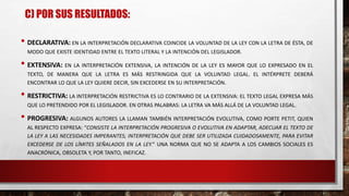 C) POR SUS RESULTADOS:
• DECLARATIVA: EN LA INTERPRETACIÓN DECLARATIVA COINCIDE LA VOLUNTAD DE LA LEY CON LA LETRA DE ÉSTA, DE
MODO QUE EXISTE IDENTIDAD ENTRE EL TEXTO LITERAL Y LA INTENCIÓN DEL LEGISLADOR.
• EXTENSIVA: EN LA INTERPRETACIÓN EXTENSIVA, LA INTENCIÓN DE LA LEY ES MAYOR QUE LO EXPRESADO EN EL
TEXTO, DE MANERA QUE LA LETRA ES MÁS RESTRINGIDA QUE LA VOLUNTAD LEGAL. EL INTÉRPRETE DEBERÁ
ENCONTRAR LO QUE LA LEY QUIERE DECIR, SIN EXCEDERSE EN SU INTERPRETACIÓN.
• RESTRICTIVA: LA INTERPRETACIÓN RESTRICTIVA ES LO CONTRARIO DE LA EXTENSIVA: EL TEXTO LEGAL EXPRESA MÁS
QUE LO PRETENDIDO POR EL LEGISLADOR. EN OTRAS PALABRAS: LA LETRA VA MÁS ALLÁ DE LA VOLUNTAD LEGAL.
• PROGRESIVA: ALGUNOS AUTORES LA LLAMAN TAMBIÉN INTERPRETACIÓN EVOLUTIVA, COMO PORTE PETIT, QUIEN
AL RESPECTO EXPRESA: “CONSISTE LA INTERPRETACIÓN PROGRESIVA O EVOLUTIVA EN ADAPTAR, ADECUAR EL TEXTO DE
LA LEY A LAS NECESIDADES IMPERANTES; INTERPRETACIÓN QUE DEBE SER UTILIZADA CUIDADOSAMENTE, PARA EVITAR
EXCEDERSE DE LOS LÍMITES SEÑALADOS EN LA LEY.” UNA NORMA QUE NO SE ADAPTA A LOS CAMBIOS SOCIALES ES
ANACRÓNICA, OBSOLETA Y, POR TANTO, INEFICAZ.
 