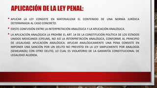 APLICACIÓN DE LA LEY PENAL:
• APLICAR LA LEY CONSISTE EN MATERIALIZAR EL CONTENIDO DE UNA NORMA JURÍDICA
DETERMINADA AL CASO CONCRETO.
• EXISTE CONFUSIÓN ENTRE LA INTERPRETACIÓN ANALÓGICA Y LA APLICACIÓN ANALÓGICA.
• LA APLICACIÓN ANALÓGICA LA PROHÍBE EL ART. 14 DE LA CONSTITUCIÓN POLÍTICA DE LOS ESTADOS
UNIDOS MEXICANOS (CPEUM), NO ASÍ LA INTERPRETACIÓN ANALÓGICA, CONFORME AL PRINCIPIO
DE LEGALIDAD. APLICACIÓN ANALÓGICA. APLICAR ANALÓGICAMENTE UNA PENA CONSISTE EN
IMPONER UNA SANCIÓN POR UN DELITO NO PREVISTO EN LA LEY SIMPLEMENTE POR ANALOGÍA
(SEMEJANZA) CON OTRO DELITO, LO CUAL ES VIOLATORIO DE LA GARANTÍA CONSTITUCIONAL DE
LEGALIDAD ALUDIDA.
 
