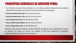 PRINCIPIOS GENERALES DE DERECHO PENAL:
• LA TIPICIDAD SE ENCUENTRA APOYADA EN EL SISTEMA JURÍDICO MEXICANO POR DIVERSOS
PRINCIPIOS SUPREMOS QUE CONSTITUYEN UNA GARANTÍA DE LEGALIDAD:
• NULLUM CRIMEN SINE LEGE: NO HAY DELITO SIN LEY.
• NULLUM CRIMEN SINE TIPO: NO HAY DELITO SIN TIPO.
• NULLA POENA SINE TIPO: NO HAY PENA SIN TIPO.
• NULLA POENA SINE CRIMEN: NO HAY PENA SIN DELITO.
• NULLA POENA SINE LEGE: NO HAY PENA SIN LEY.
NUESTRA CARTA MAGNA AMPARA DICHOS PRINCIPIOS GENERALES QUE GARANTIZAN AL SUJETO
SU LIBERTAD, EN TANTO NO EXISTA UNA NORMA O TIPO QUE ESTABLEZCA EL REFERIDO
COMPORTAMIENTO QUE PUDIERE IMPUTÁRSELE.
 