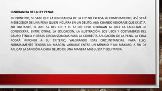 IGNORANCIA DE LA LEY PENAL:
EN PRINCIPIO, SE SABE QUE LA IGNORANCIA DE LA LEY NO EXCUSA SU CUMPLIMIENTO; ASÍ, SERÁ
MERECEDOR DE UNA PENA QUIEN INCURRA EN UN DELITO, AUN CUANDO IGNORASE QUE EXISTÍA.
NO OBSTANTE, EL ART. 52 DEL CPF Y EL 72 DEL CPDF OTORGAN AL JUEZ LA FACULTAD DE
CONSIDERAR, ENTRE OTRAS, LA EDUCACIÓN, LA ILUSTRACIÓN, LOS USOS Y COSTUMBRES DEL
GRUPO ÉTNICO Y OTRAS CIRCUNSTANCIAS PARA LA CORRECTA APLICACIÓN DE LA PENA, LA CUAL
PODRÁ IMPONER A SU CRITERIO, VALORANDO ESAS CIRCUNSTANCIAS. PARA ELLO,
NORMALMENTE TENDRÁ UN MARGEN VARIABLE ENTRE UN MÍNIMO Y UN MÁXIMO, A FIN DE
APLICAR LA SANCIÓN A CADA DELITO DE UNA MANERA MÁS JUSTA Y EQUITATIVA.
 