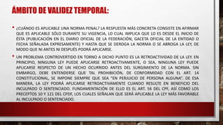 ÁMBITO DE VALIDEZ TEMPORAL:
• ¿CUÁNDO ES APLICABLE UNA NORMA PENAL? LA RESPUESTA MÁS CONCRETA CONSISTE EN AFIRMAR
QUE ES APLICABLE SÓLO DURANTE SU VIGENCIA, LO CUAL IMPLICA QUE LO ES DESDE EL INICIO DE
ÉSTA (PUBLICACIÓN EN EL DIARIO OFICIAL DE LA FEDERACIÓN, GACETA OFICIAL DE LA ENTIDAD O
FECHA SEÑALADA EXPRESAMENTE) Y HASTA QUE SE DEROGA LA NORMA O SE ABROGA LA LEY, DE
MODO QUE NI ANTES NI DESPUÉS PODRÁ APLICARSE.
• UN PROBLEMA CONTROVERTIDO EN TORNO A DICHO PUNTO ES LA RETROACTIVIDAD DE LA LEY. EN
PRINCIPIO, NINGUNA LEY PUEDE APLICARSE RETROACTIVAMENTE, O SEA, NINGUNA LEY PUEDE
APLICARSE RESPECTO DE UN HECHO OCURRIDO ANTES DEL SURGIMIENTO DE LA NORMA. SIN
EMBARGO, DEBE ENTENDERSE QUE TAL PROHIBICIÓN, DE CONFORMIDAD CON EL ART. 14
CONSTITUCIONAL, SE IMPONE SIEMPRE QUE SEA “EN PERJUICIO DE PERSONA ALGUNA”. DE ESA
MANERA, LA LEY PODRÁ APLICARSE RETROACTIVAMENTE CUANDO RESULTE EN BENEFICIO DEL
INCULPADO O SENTENCIADO. FUNDAMENTACIÓN DE ELLO ES EL ART. 56 DEL CPF, ASÍ COMO LOS
PRECEPTOS 10 Y 121 DEL CPDF, LOS CUALES SEÑALAN QUE SERÁ APLICABLE LA LEY MÁS FAVORABLE
AL INCULPADO O SENTENCIADO.
 