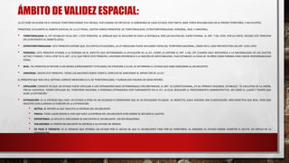 ÁMBITO DE VALIDEZ ESPACIAL:
LA LEY DEBE APLICARSE EN EL ESPACIO TERRITORIO DONDE FUE CREADA, PUES EMANA EN VIRTUD DE LA SOBERANÍA DE CADA ESTADO; POR TANTO, DEBE TENER APLICABILIDAD EN SU PROPIO TERRITORIO, Y NO EN OTRO.
PRINCIPIOS. EN CUANTO AL ÁMBITO ESPACIAL DE LA LEY PENAL, EXISTEN VARIOS PRINCIPIOS: DE TERRITORIALIDAD, EXTRATERRITORIALIDAD, PERSONAL, REAL Y UNIVERSAL.
• TERRITORIALIDAD: EL CPF ESTABLECE EN SU ART. 1 ESTE PRINCIPIO, AL SEÑALAR QUE SE APLICARÁ EN TODA LA REPÚBLICA, POR LOS DELITOS DEL FUERO FEDERAL. EL ART. 7 DEL CPDF, POR SU PARTE, RECOGE ESTE PRINCIPIO
EN LO REFERENTE AL ÁMBITO LOCAL.
• EXTRATERRITORIALIDAD: ESTE PRINCIPIO SUPONE QUE, EN CIERTAS SITUACIONES, LA LEY MEXICANA PUEDE APLICARSE FUERA DEL TERRITORIO NACIONAL, COMO EN EL CASO PREVISTO POR LOS ART. 8 DEL CPDF.
• PERSONAL: ESTE PRINCIPIO ATIENDE A LA PERSONA EN SÍ, ASPECTO QUE DETERMINARÁ LA APLICACIÓN DE LA LEY, COMO LO DISPONE EL ART. 4 DEL CPF CUANDO HACE REFERENCIA A LA NACIONALIDAD DE LOS SUJETOS
ACTIVO Y PASIVO, Y EN EL CPDF ES EL ART. 12 EL QUE PREVÉ ESTE PRINCIPIO, HACIENDO REFERENCIA A LA NOCIÓN DE IMPUTABILIDAD, PUES ESTABLECE LA EDAD DE 18 AÑOS COMO MÍNIMA PARA FINCAR RESPONSABILIDAD
PENAL.
• REAL: TAL PRINCIPIO SE REFIERE A LOS BIENES JURÍDICAMENTE TUTELADOS; EN ATENCIÓN A ELLOS, SE DETERMINA EL ESTADO QUE DEBE SANCIONAR AL DELINCUENTE.
• UNIVERSAL: SEGÚN ESTE PRINCIPIO, TODAS LAS NACIONES DEBEN TENER EL DERECHO DE SANCIONAR AL INFRACTOR DE LA LEY.
EL PRINCIPIO QUE RIGE EN EL SISTEMA JURÍDICO MEXICANO ES EL DE TERRITORIALIDAD, Y SURGEN DOS FIGURAS DE GRAN INTERÉS:
• EXPULSIÓN: CONSISTE EN QUE UN ESTADO PUEDE EXPULSAR A LOS EXTRANJEROS BAJO DETERMINADAS CIRCUNSTANCIAS. EL ART. 33 CONSTITUCIONAL, EN SU PÁRRAFO SEGUNDO, ESTABLECE: “EL EJECUTIVO DE LA UNIÓN,
PREVIA AUDIENCIA, PODRÁ EXPULSAR DEL TERRITORIO NACIONAL A PERSONAS EXTRANJERAS CON FUNDAMENTO EN LA LEY, LA CUAL REGULARÁ EL PROCEDIMIENTO ADMINISTRATIVO, ASÍ COMO EL LUGAR Y TIEMPO QUE
DURE LA DETENCIÓN.”
• EXTRADICIÓN: ES LA ENTREGA QUE HACE UN ESTADO A OTRO DE UN ACUSADO O CONDENADO QUE SE HA REFUGIADO EN AQUÉL. AL RESPECTO, SUELE HACERSE UNA CLASIFICACIÓN, MÁS DIDÁCTICA QUE REAL, PERO QUE
MUESTRA CON CLARIDAD LA FUNCIÓN DE LA EXTRADICIÓN:
• ACTIVA: SE REFIERE AL QUE SOLICITA LA ENTREGA DEL DELINCUENTE.
• PASIVA: TIENE LUGAR SEGÚN EL PAÍS QUE HACE LA ENTREGA DEL DELINCUENTE (PAÍS DONDE SE REFUGIÓ EL SUJETO).
• ESPONTÁNEA: LA APLICA EL PAÍS DONDE SE ENCUENTRA EL DELINCUENTE, SIN SER REQUERIDO.
• VOLUNTARIA: EL PROPIO DELINCUENTE SE ENTREGA A SU ESTADO DE ORIGEN.
• DE PASO O TRÁNSITO: ES EL PERMISO QUE OTORGA UN ESTADO POR EL HECHO DE QUE EL DELINCUENTE PASE POR SU TERRITORIO, AL DIRIGIRSE AL ESTADO DONDE COMETIÓ EL DELITO, EN VIRTUD DE LA
EXTRADICIÓN.
 