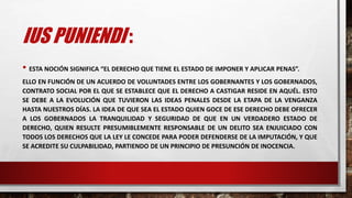 IUS PUNIENDI :
• ESTA NOCIÓN SIGNIFICA “EL DERECHO QUE TIENE EL ESTADO DE IMPONER Y APLICAR PENAS”.
ELLO EN FUNCIÓN DE UN ACUERDO DE VOLUNTADES ENTRE LOS GOBERNANTES Y LOS GOBERNADOS,
CONTRATO SOCIAL POR EL QUE SE ESTABLECE QUE EL DERECHO A CASTIGAR RESIDE EN AQUÉL. ESTO
SE DEBE A LA EVOLUCIÓN QUE TUVIERON LAS IDEAS PENALES DESDE LA ETAPA DE LA VENGANZA
HASTA NUESTROS DÍAS. LA IDEA DE QUE SEA EL ESTADO QUIEN GOCE DE ESE DERECHO DEBE OFRECER
A LOS GOBERNADOS LA TRANQUILIDAD Y SEGURIDAD DE QUE EN UN VERDADERO ESTADO DE
DERECHO, QUIEN RESULTE PRESUMIBLEMENTE RESPONSABLE DE UN DELITO SEA ENJUICIADO CON
TODOS LOS DERECHOS QUE LA LEY LE CONCEDE PARA PODER DEFENDERSE DE LA IMPUTACIÓN, Y QUE
SE ACREDITE SU CULPABILIDAD, PARTIENDO DE UN PRINCIPIO DE PRESUNCIÓN DE INOCENCIA.
 