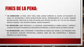 FINES DE LA PENA:
• DE CORRECCIÓN: LA PENA, ANTE TODO, DEBE LOGRAR CORREGIR AL SUJETO; ACTUALMENTE SE
HABLA DE REINSERCIÓN Y ANTES READAPTACIÓN SOCIAL; ERRÓNEAMENTE SE LE LLAMA TAMBIÉN
REHABILITACIÓN, PERO ÉSTA ES OTRA SITUACIÓN QUE PREVÉN LOS ARTS. 99 Y 101 DE LOS CÓDIGOS
PENALES FEDERAL Y DEL DISTRITO FEDERAL, RESPECTIVAMENTE.
• DE PROTECCIÓN: DEBE PROTEGER A LA SOCIEDAD, MANTENIENDO EL ORDEN SOCIAL Y JURÍDICO.
CUANDO UN SUJETO PELIGROSO SE ENCUENTRA EN PRISIÓN, EL GRUPO SOCIAL SE SIENTE SEGURO.
• DE INTIMIDACIÓN: DEBE ATEMORIZAR Y FUNCIONAR DE MODO QUE INHIBA A LAS PERSONAS PARA
NO DELINQUIR (FUNCIÓN PREVENTIVA). EJEMPLO. DEBE SER UNA ADVERTENCIA Y AMENAZA
DIRIGIDA A LA COLECTIVIDAD.
 