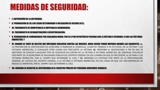 MEDIDAS DE SEGURIDAD:
• I. SUPERVISIÓN DE LA AUTORIDAD;
• II. PROHIBICIÓN DE IR A UN LUGAR DETERMINADO U OBLIGACIÓN DE RESIDIR EN ÉL;
• III. TRATAMIENTO DE INIMPUTABLES O IMPUTABLES DISMINUIDOS;
• IV. TRATAMIENTO DE DESHABITUACIÓN O DESINTOXICACIÓN;
• V. PROHIBICIÓN DE COMUNICARSE POR CUALQUIER MEDIO, POR SI O POR INTERPÓSITA PERSONA CON LA VÍCTIMA U OFENDIDO, O CON LAS VÍCTIMAS
INDIRECTAS; Y
• VI. CUANDO SE TRATE DE DELITOS QUE IMPLIQUEN VIOLENCIA CONTRA LAS MUJERES, QUIEN JUZGUE PODRÁ IMPONER ADEMÁS LAS SIGUIENTES: A).
LA PROHIBICIÓN AL SENTENCIADO DE ACERCARSE O INGRESAR AL DOMICILIO, LUGAR DE TRABAJO O DE ESTUDIOS, DE LA VÍCTIMA Y LAS
VÍCTIMAS INDIRECTAS, O CUALQUIER OTRO LUGAR QUE FRECUENTE LA VÍCTIMA; B). APERCIBIR AL SENTENCIADO A FIN DE QUE SE
ABSTENGA DE EJERCER CUALQUIER TIPO DE VIOLENCIA EN CONTRA DE LA VÍCTIMA O VÍCTIMAS INDIRECTAS; C). ORDENAR VIGILANCIA
POR PARTE DE LA SECRETARÍA DE SEGURIDAD PÚBLICA DEL DISTRITO FEDERAL EN LOS LUGARES EN QUE SE ENCUENTRE LA VÍCTIMA O LAS
VÍCTIMAS INDIRECTAS, POR EL TIEMPO QUE DETERMINE EL JUEZ; Y D). ORDENAR LA CUSTODIA POR PARTE DE LA PROCURADURÍA
GENERAL DE JUSTICIA DEL DISTRITO FEDERAL, A LA VÍCTIMA O VÍCTIMAS INDIRECTAS, EN LOS CASOS EN QUE LAS CIRCUNSTANCIAS DE
RIESGO LO AMERITEN, POR EL TIEMPO QUE DETERMINE EL JUEZ.
• VII. ORDENAR SE REGISTRE AL SENTENCIADO EN EL REGISTRO PÚBLICODE PERSONAS AGRESORES SEXUALES.
 