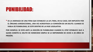 PUNIBILIDAD:
• ES LA AMENAZA DE UNA PENA QUE ESTABLECE LA LEY, PARA, EN SU CASO, SER IMPUESTA POR
EL ÓRGANO JURISDICCIONAL, UNA VEZ ACREDITADA LA COMISIÓN DE UN DELITO. CUANDO SE
HABLA DE PUNIBILIDAD, SE ESTÁ DENTRO DE LA FASE LEGISLATIVA.
POR EJEMPLO: SE ESTÁ ANTE LA NOCIÓN DE PUNIBILIDAD CUANDO EL CPDF ESTABLECE QUE A
QUIEN COMETA EL DELITO DE HOMICIDIO SIMPLE SE LE IMPONDRÁN DE OCHO A 20 AÑOS DE
PRISIÓN.
 
