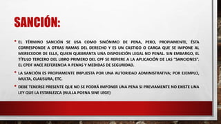 SANCIÓN:
• EL TÉRMINO SANCIÓN SE USA COMO SINÓNIMO DE PENA, PERO, PROPIAMENTE, ÉSTA
CORRESPONDE A OTRAS RAMAS DEL DERECHO Y ES UN CASTIGO O CARGA QUE SE IMPONE AL
MERECEDOR DE ELLA, QUIEN QUEBRANTA UNA DISPOSICIÓN LEGAL NO PENAL. SIN EMBARGO, EL
TÍTULO TERCERO DEL LIBRO PRIMERO DEL CPF SE REFIERE A LA APLICACIÓN DE LAS “SANCIONES”.
EL CPDF HACE REFERENCIA A PENAS Y MEDIDAS DE SEGURIDAD.
• LA SANCIÓN ES PROPIAMENTE IMPUESTA POR UNA AUTORIDAD ADMINISTRATIVA; POR EJEMPLO,
MULTA, CLAUSURA, ETC.
• DEBE TENERSE PRESENTE QUE NO SE PODRÁ IMPONER UNA PENA SI PREVIAMENTE NO EXISTE UNA
LEY QUE LA ESTABLEZCA (NULLA POENA SINE LEGE)
 