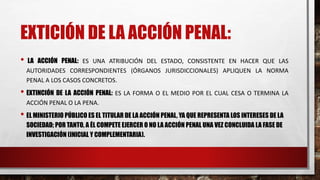 EXTICIÓN DE LA ACCIÓN PENAL:
• LA ACCIÓN PENAL: ES UNA ATRIBUCIÓN DEL ESTADO, CONSISTENTE EN HACER QUE LAS
AUTORIDADES CORRESPONDIENTES (ÓRGANOS JURISDICCIONALES) APLIQUEN LA NORMA
PENAL A LOS CASOS CONCRETOS.
• EXTINCIÓN DE LA ACCIÓN PENAL: ES LA FORMA O EL MEDIO POR EL CUAL CESA O TERMINA LA
ACCIÓN PENAL O LA PENA.
• EL MINISTERIO PÚBLICO ES EL TITULAR DE LA ACCIÓN PENAL, YA QUE REPRESENTA LOS INTERESES DE LA
SOCIEDAD; POR TANTO, A ÉL COMPETE EJERCER O NO LA ACCIÓN PENAL UNA VEZ CONCLUIDA LA FASE DE
INVESTIGACIÓN (INICIAL Y COMPLEMENTARIA).
 