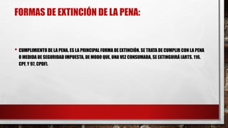 FORMAS DE EXTINCIÓN DE LA PENA:
• CUMPLIMIENTO DE LA PENA. ES LA PRINCIPAL FORMA DE EXTINCIÓN. SE TRATA DE CUMPLIR CON LA PENA
O MEDIDA DE SEGURIDAD IMPUESTA, DE MODO QUE, UNA VEZ CONSUMADA, SE EXTINGUIRÁ (ARTS. 116,
CPF, Y 97, CPDF).
 