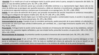 Amnistía. Es un medio por el cual se extinguen tanto la acción penal como la pena, excepto la reparación del daño. Se
aplica en caso de delitos políticos (arts. 92, CPF, y 104, CPDF).
Perdón. Es la forma de extinción penal que concede el ofendido (víctima) o su representante legal. Opera sólo en los
casos de delitos que se persiguen por querella necesaria, y debe ser absoluto e incondicional, otorgarse antes de dictada
la sentencia en segunda instancia y siempre que el procesado no se oponga (arts. 93, CPF, y 100, CPDF).
Indulto. Es una causa de extinción de la pena, que procede únicamente de sanción impuesta en sentencia irrevocable y
no extingue la obligación de reparar el daño (arts. 94, 95, 97 y 98, CPF, y 103, CPDF).
Muerte del delincuente. Resulta lógico que si el delincuente (procesado o sentenciado) muere, la acción o la pena cesa
automáticamente por ese hecho natural (arts. 91, CPF, y 98, CPDF).
Innecesariedad de la pena. Cuando el juez lo considere pertinente, podrá prescindir de la pena debido a la afectación o
menoscabo de salud que haya sufrido el delincuente, por senilidad, etc., y que haga innecesaria aquélla (arts. 55, CPF, y
75 y 75 bis, CPDF).
Prescripción. Extingue tanto la acción como la pena. Consiste en el transcurso del tiempo que la ley establezca, siempre
que existan los supuestos legales señalados y, por ese simple hecho, prescribe la acción o la pena (arts. 100 a 115, CPF, y
105 a 120, CPDF).
Reconocimiento de inocencia. Se presenta cuando se prueba la inocencia del sentenciado (arts. 96, CPF, y 99, CPDF).
Supresión del tipo penal. El art. 117 del CPF lo establece. El CPDF señala que cuando la ley suprima (derogue) un tipo
penal se extinguirá la acción penal (art. 121). Se trata en realidad del criterio de aplicación de la ley en beneﬁ cio del
inculpado, procesado o sentenciado, tema correspondiente a los ámbitos de validez de la ley penal (temporal).
 