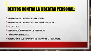 DELITOS CONTRA LA LIBERTAD PERSONAL:
•PRIVACIÓN DE LA LIBERTAD PERSONAL
•PRIVACIÓN DE LA LIBERTAD CON FINES SEXUALES
•SECUESTRO
•DESAPARICIÓN FORZADA DE PERSONAS
•TRÁFICO DE MENORES
•RETENCIÓN Y SUSTRACCIÓN DE MENORES O INCAPACES.
 