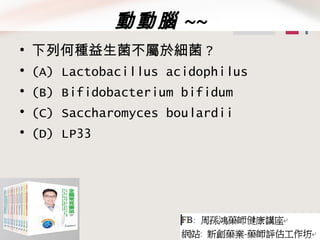 動動腦 ~~
• 下列何種益生菌不屬於細菌 ?
• (A) Lactobacillus acidophilus
• (B) Bifidobacterium bifidum
• (C) Saccharomyces boulardii
• (D) LP33
 
