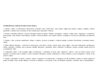 COMPETÊNCIAS GERAIS DA EDUCAÇÃO BÁSICA
1. Valorizar e utilizar os conhecimentos historicamente construídos sobre o mundo físico, social, cultural e digital para entender e explicar a realidade, continuar
aprendendo e colaborar para a construção de uma sociedade justa, democrática e inclusiva.
2. Exercitar a curiosidade intelectual e recorrer à abordagem própria das ciências, incluindo a investigação, a reflexão, a análise crítica, a imaginação e a criatividade,
para investigar causas, elaborar e testar hipóteses, formular e resolver problemas e criar soluções (inclusive tecnológicas) com base nos conhecimentos das diferentes
áreas.
3. Valorizar e fruir as diversas manifestações artísticas e culturais, das locais às mundiais, e também participar de práticas diversificadas da produção artístico-
cultural.
4. Utilizar diferentes linguagens – verbal (oral ou visual-motora, como Libras, e escrita), corporal, visual, sonora e digital –, bem como conhecimentos das linguagens
artística, matemática e científica, para se expressar e partilhar informações, experiências, ideias e sentimentos em diferentes contextos e produzir sentidos que levem
ao entendimento mútuo.
5. Compreender, utilizar e criar tecnologias digitais de informação e comunicação de forma crítica, significativa, reflexiva e ética nas diversas práticas sociais
(incluindo as escolares) para se comunicar, acessar e disseminar informações, produzir conhecimentos, resolver problemas e exercer protagonismo e autoria na vida
pessoal e coletiva.
6. Valorizar a diversidade de saberes e vivências culturais e apropriar-se de conhecimentos e experiências que lhe possibilitem entender as relações próprias do
mundo do trabalho e fazer escolhas alinhadas ao exercício da cidadania e ao seu projeto de vida, com liberdade, autonomia, consciência crítica e responsabilidade.
 