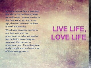 At Every step we face a new tests
like who is our real friend, what
we really want , can we survive in
this fake world, etc. And at my
age, the most common problem
is love/relationships.
We all want someone special in
our lives, one who can
understand us, what we want or
feel or desire, something we
want only that person to
understand, etc. These things are
really complicated and need a lot
of time, energy over it.

 