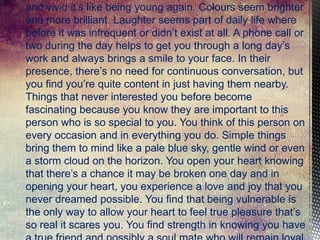 and vivid it’s like being young again. Colours seem brighter
and more brilliant. Laughter seems part of daily life where
before it was infrequent or didn’t exist at all. A phone call or
two during the day helps to get you through a long day’s
work and always brings a smile to your face. In their
presence, there’s no need for continuous conversation, but
you find you’re quite content in just having them nearby.
Things that never interested you before become
fascinating because you know they are important to this
person who is so special to you. You think of this person on
every occasion and in everything you do. Simple things
bring them to mind like a pale blue sky, gentle wind or even
a storm cloud on the horizon. You open your heart knowing
that there’s a chance it may be broken one day and in
opening your heart, you experience a love and joy that you
never dreamed possible. You find that being vulnerable is
the only way to allow your heart to feel true pleasure that’s
so real it scares you. You find strength in knowing you have

 