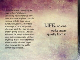 Life is like a war… everyday we
have to face/ challenge
something new where we only
have to survive anyhow…People
here are only to show us our
aukat(place/status). They take
advantage of us at verge and
when we want they just go away
or start giving excuses. Life is or
will never be easy for those who
want quick measures to win/ get
anything, it is or will be for those
who try and try harder to get
what they want in life as life
cannot be predicted….

 