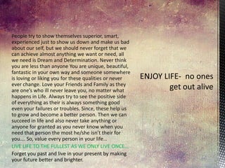 People try to show themselves superior, smart,
experienced just to show us down and make us bad
about our self, but we should never forget that we
can achieve almost anything we want or need, all
we need is Dream and Determination. Never think
you are less than anyone You are unique, beautiful,
fantastic in your own way and someone somewhere
is loving or liking you for these qualities or never
ever change. Love your Friends and Family as they
are one’s who ill never leave you, no matter what
happens in Life. Always try to see the positive side
of everything as their is always something good
even your failures or troubles. Since, these help us
to grow and become a better person. Then we can
succeed in life and also never take anything or
anyone for granted as you never know when you
need that person the most he/she isn’t their for
you…. So, value every person in your life…
LIVE LIFE TO THE FULLEST AS WE ONLY LIVE ONCE…
Forget you past and live in your present by making
your future better and brighter.

 