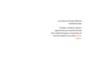 co-existence of vastly different
residential styles
multiple unit blocks "apaato"
(apartments) surround the Sumida
River while the largest concentration of
the city’s hotels surround the railway
station.
 