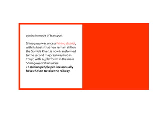 contra in mode of transport
Shinagawa was once a fishing district,
with its boats that now remain still on
the Sumida River, is now transformed
to the second major railway hub in
Tokyo with 24 platforms in the main
Shinagawa station alone.
+6 million people per line annually
have chosen to take the railway
 