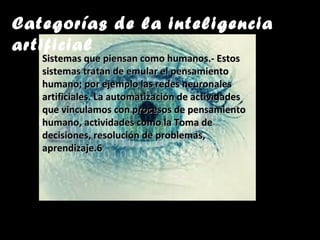 Categorías de la inteligencia
artificial
Sistemas que piensan como humanos.- EstosSistemas que piensan como humanos.- Estos
sistemas tratan de emular el pensamientosistemas tratan de emular el pensamiento
humano; por ejemplo las redes neuronaleshumano; por ejemplo las redes neuronales
artificiales. La automatización de actividadesartificiales. La automatización de actividades
que vinculamos con procesos de pensamientoque vinculamos con procesos de pensamiento
humano, actividades como la Toma dehumano, actividades como la Toma de
decisiones, resolución de problemas,decisiones, resolución de problemas,
aprendizaje.6aprendizaje.6
 