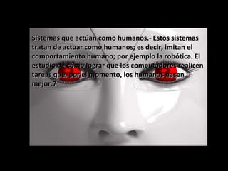 Sistemas que actúan como humanos.- Estos sistemasSistemas que actúan como humanos.- Estos sistemas
tratan de actuar como humanos; es decir, imitan eltratan de actuar como humanos; es decir, imitan el
comportamiento humano; por ejemplo la robótica. Elcomportamiento humano; por ejemplo la robótica. El
estudio de cómo lograr que los computadores realicenestudio de cómo lograr que los computadores realicen
tareas que, por el momento, los humanos hacentareas que, por el momento, los humanos hacen
mejor.7mejor.7
 