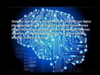 Sistemas que piensan racionalmente.- Es decir, con lógicaSistemas que piensan racionalmente.- Es decir, con lógica
(idealmente), tratan de imitar o emular el pensamiento(idealmente), tratan de imitar o emular el pensamiento
lógico racional del ser humano; por ejemplo los sistemaslógico racional del ser humano; por ejemplo los sistemas
expertos. El estudio de los cálculos que hacen posibleexpertos. El estudio de los cálculos que hacen posible
percibir, razonar y actuar.8percibir, razonar y actuar.8
 